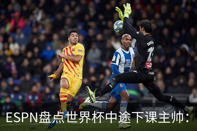 ESPN盘点世界杯中途下课主帅：拉穆奇上榜 洛佩特吉、车范根在列